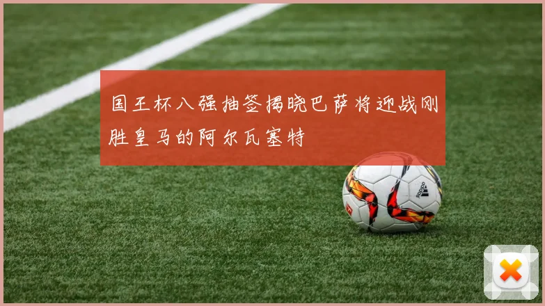 国王杯八强抽签揭晓巴萨将迎战刚胜皇马的阿尔瓦塞特