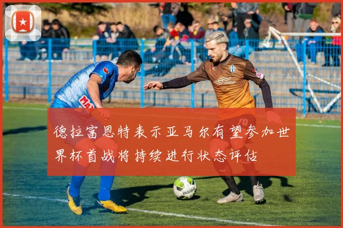 德拉富恩特表示亚马尔有望参加世界杯首战将持续进行状态评估