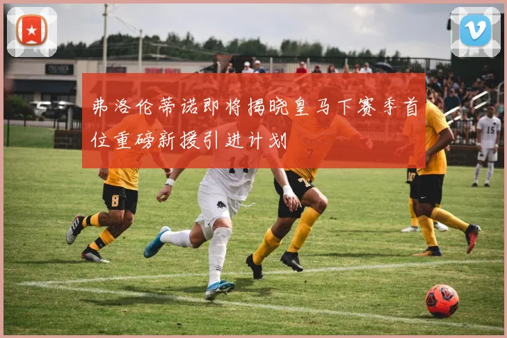 弗洛伦蒂诺即将揭晓皇马下赛季首位重磅新援引进计划