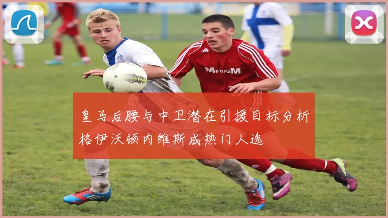皇马后腰与中卫潜在引援目标分析格伊沃顿内维斯成热门人选