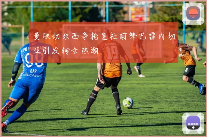 曼联切尔西争抢皇社前锋巴雷内切亚引发转会热潮