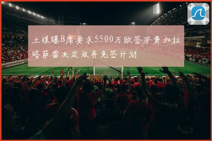 土媒曝B席要求5500万欧签字费加拉塔萨雷决定放弃免签计划