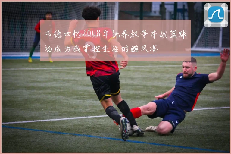 韦德回忆2008年抚养权争夺战篮球场成为我掌控生活的避风港