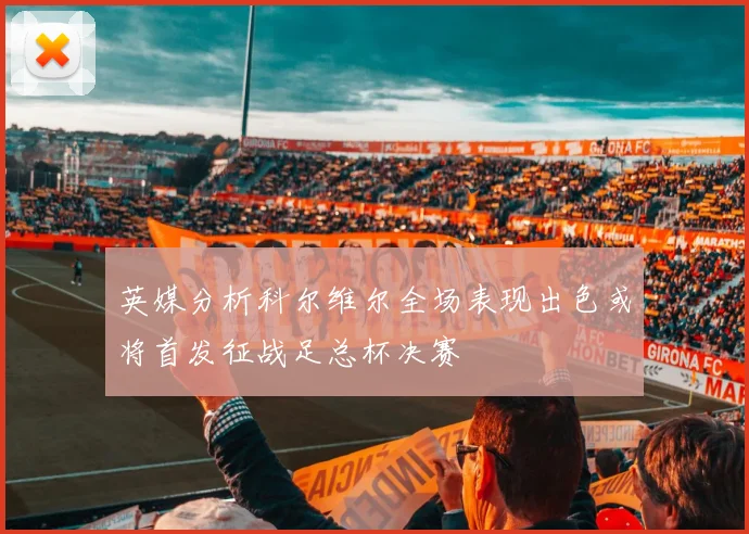 英媒分析科尔维尔全场表现出色或将首发征战足总杯决赛